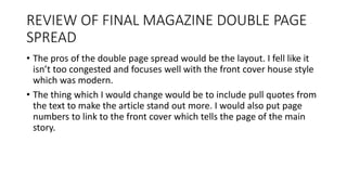 REVIEW OF FINAL MAGAZINE DOUBLE PAGE
SPREAD
• The pros of the double page spread would be the layout. I fell like it
isn’t too congested and focuses well with the front cover house style
which was modern.
• The thing which I would change would be to include pull quotes from
the text to make the article stand out more. I would also put page
numbers to link to the front cover which tells the page of the main
story.
 