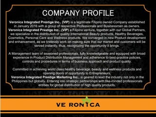 COMPANY PROFILE
Veronica Integrated Prestige Inc., (VIP) is a legitimate Filipino owned Company established
in January 2016 with a group of respective Professionals and Businessmen as owners.
Veronica Integrated Prestige Inc., (VIP) a Filipino venture, together with our Global Partners,
we specialize in the distribution of quality International Beauty products, Healthy Beverages,
Cosmetics, Personal Care and Wellness products. We converged in new Product development
and enhancement, as we tirelessly work on making sure that our market and customers will be
served instantly, thus, recognizing the opportunity it brings.
A Management team of seasoned professionals, fully knowledgeable and equipped with broad
experience in Product Distribution Management and adherence to best-practice policies,
controls and procedures in terms of business approach and product quality.
Committed in achieving world class healthy beverage, beauty and wellness products and
opening doors of opportunity to Entrepreneurs,
Veronica Integrated Prestige Marketing Inc., is geared to lead the industry not only in the
Philippines but globally. Entering into strategic partnerships with like-minded professionals
entities for global distribution of high quality products.
 