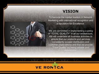 VISION
To become the market leaders in Network
Marketing with international recognition and
a reputation for Excellence.
We are committed in implementing a policy
of “TOTAL QUALITY” in all our endeavours.
We will undertake all business activities to
ensure that our products and services
consistently exceed distributors and
customer expectations and that we provide
“Total Quality” by being reliable and
dependable.
 
