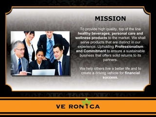 MISSION
To provide high quality, top of the line
healthy beverages, personal care and
wellness products to the market. We shall
serve products that are distinct in our
experience. Upholding Professionalism
and Commitment to ensure a sustainable
business that offers solid returns to its
partners.
We help others live a better life and to
create a driving vehicle for financial
success.
 