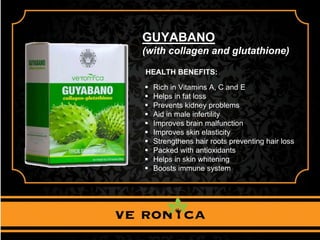 GUYABANO
(with collagen and glutathione)
HEALTH BENEFITS:
 Rich in Vitamins A, C and E
 Helps in fat loss
 Prevents kidney problems
 Aid in male infertility
 Improves brain malfunction
 Improves skin elasticity
 Strengthens hair roots preventing hair loss
 Packed with antioxidants
 Helps in skin whitening
 Boosts immune system
 