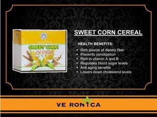 SWEET CORN CEREAL
HEALTH BENEFITS:
 Rich source of dietary fiber
 Prevents constipation
 Rich in vitamin A and B
 Regulates blood sugar levels
 Anti aging benefits
 Lowers down cholesterol levels
 