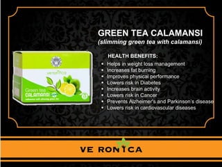 GREEN TEA CALAMANSI
(slimming green tea with calamansi)
HEALTH BENEFITS:
 Helps in weight loss management
 Increases fat burning
 Improves physical performance
 Lowers risk in Diabetes
 Increases brain activity
 Lowers risk in Cancer
 Prevents Alzheimer's and Parkinson’s disease
 Lowers risk in cardiovascular diseases
 