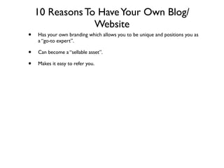 10 Reasons To Have Your Own Blog/
                 Website
•   Has your own branding which allows you to be unique and positions you as
    a “go-to expert”.

•   Can become a “sellable asset”.

•   Makes it easy to refer you.
 