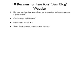 10 Reasons To Have Your Own Blog/
                 Website
•   Has your own branding which allows you to be unique and positions you as
    a “go-to expert”.

•   Can become a “sellable asset”.

•   Makes it easy to refer you.

•   Shows that you are serious about your business.
 