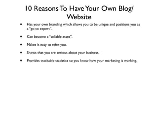 10 Reasons To Have Your Own Blog/
                 Website
•   Has your own branding which allows you to be unique and positions you as
    a “go-to expert”.

•   Can become a “sellable asset”.

•   Makes it easy to refer you.

•   Shows that you are serious about your business.

•   Provides trackable statistics so you know how your marketing is working.
 