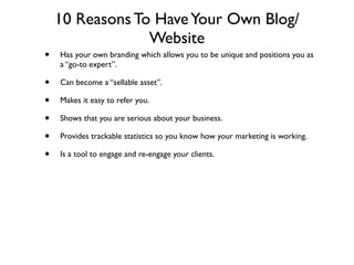10 Reasons To Have Your Own Blog/
                 Website
•   Has your own branding which allows you to be unique and positions you as
    a “go-to expert”.

•   Can become a “sellable asset”.

•   Makes it easy to refer you.

•   Shows that you are serious about your business.

•   Provides trackable statistics so you know how your marketing is working.

•   Is a tool to engage and re-engage your clients.
 