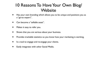 10 Reasons To Have Your Own Blog/
                 Website
•   Has your own branding which allows you to be unique and positions you as
    a “go-to expert”.

•   Can become a “sellable asset”.

•   Makes it easy to refer you.

•   Shows that you are serious about your business.

•   Provides trackable statistics so you know how your marketing is working.

•   Is a tool to engage and re-engage your clients.

•   Easily integrates with other Social Media.
 