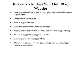 10 Reasons To Have Your Own Blog/
                 Website
•   Has your own branding which allows you to be unique and positions you as
    a “go-to expert”.

•   Can become a “sellable asset”.

•   Makes it easy to refer you.

•   Shows that you are serious about your business.

•   Provides trackable statistics so you know how your marketing is working.

•   Is a tool to engage and re-engage your clients.

•   Easily integrates with other Social Media.

•   Allows you to connect with your ideal clients by them experiencing your
    videos and your content.
 