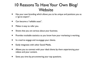 10 Reasons To Have Your Own Blog/
                 Website
•   Has your own branding which allows you to be unique and positions you as
    a “go-to expert”.

•   Can become a “sellable asset”.

•   Makes it easy to refer you.

•   Shows that you are serious about your business.

•   Provides trackable statistics so you know how your marketing is working.

•   Is a tool to engage and re-engage your clients.

•   Easily integrates with other Social Media.

•   Allows you to connect with your ideal clients by them experiencing your
    videos and your content.

•   Saves you time by pre-answering your top questions.
 