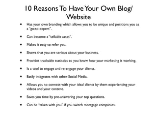 10 Reasons To Have Your Own Blog/
                 Website
•   Has your own branding which allows you to be unique and positions you as
    a “go-to expert”.

•   Can become a “sellable asset”.

•   Makes it easy to refer you.

•   Shows that you are serious about your business.

•   Provides trackable statistics so you know how your marketing is working.

•   Is a tool to engage and re-engage your clients.

•   Easily integrates with other Social Media.

•   Allows you to connect with your ideal clients by them experiencing your
    videos and your content.

•   Saves you time by pre-answering your top questions.

•   Can be “taken with you” if you switch mortgage companies.
 