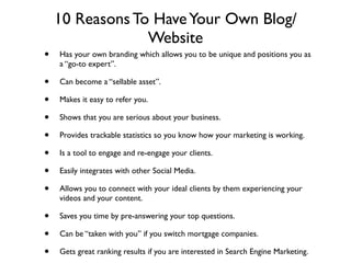 10 Reasons To Have Your Own Blog/
                 Website
•   Has your own branding which allows you to be unique and positions you as
    a “go-to expert”.

•   Can become a “sellable asset”.

•   Makes it easy to refer you.

•   Shows that you are serious about your business.

•   Provides trackable statistics so you know how your marketing is working.

•   Is a tool to engage and re-engage your clients.

•   Easily integrates with other Social Media.

•   Allows you to connect with your ideal clients by them experiencing your
    videos and your content.

•   Saves you time by pre-answering your top questions.

•   Can be “taken with you” if you switch mortgage companies.

•   Gets great ranking results if you are interested in Search Engine Marketing.
 