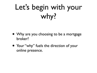 Let’s begin with your
         why?

• Why are you choosing to be a mortgage
  broker?
• Your “why” fuels the direction of your
  online presence.
 