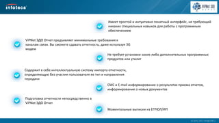  2014, ОАО «ИнфоТеКС».
Имеет простой и интуитивно понятный интерфейс, не требующий
никаких специальных навыков для работы с программным
обеспечением
Содержит в себе интеллектуальную систему импорта отчетности,
определяющую без участия пользователя ее тип и направления
передачи
ViPNet ЭДО Отчет предъявляет минимальные требования к
каналам связи. Вы сможете сдавать отчетность, даже используя 3G
модем
Не требует установки каких-либо дополнительных программных
продуктов или утилит
СМС и E-mail информирование о результатах приема отчетов,
информирование о новых документах
Моментальные выписки из ЕГРЮЛ/ИП
Подготовка отчетности непосредственно в
ViPNet ЭДО Отчет
 