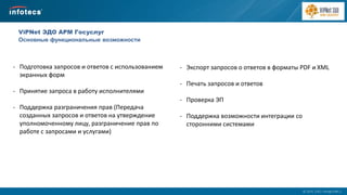  2014, ОАО «ИнфоТеКС».
ViPNet ЭДО АРМ Госуслуг
Основные функциональные возможности
- Подготовка запросов и ответов с использованием
экранных форм
- Принятие запроса в работу исполнителями
- Поддержка разграничения прав (Передача
созданных запросов и ответов на утверждение
уполномоченному лицу, разграничение прав по
работе с запросами и услугами)
- Экспорт запросов о ответов в форматы PDF и XML
- Печать запросов и ответов
- Проверка ЭП
- Поддержка возможности интеграции со
сторонними системами
 
