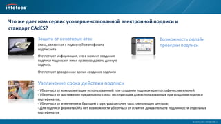  2014, ОАО «ИнфоТеКС».
Что же дает нам сервис усовершенствованной электронной подписи и
стандарт CAdES?
Возможность офлайн
проверки подписи
Защита от некоторых атак
Атака, связанная с подменой сертификата
подписанта
Отсутствует информация, что в момент создания
подписи подписант имел право создавать данную
подпись
Отсутствует доверенное время создания подписи
Увеличение срока действия подписи
- Уберечься от компрометации использованный при создании подписи криптографических ключей;
- Уберечься от достижения предельного срока эксплуатации для использованных при создании подписи
сертификатов;
- Уберечься от изменения в будущем структуры цепочек удостоверяющих центров;
- Для подписи формата CMS нет возможности уберечься от изъятия доказательств подлинности отдельных
сертификатов
 