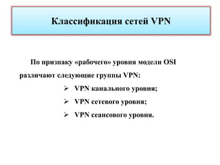 Классификация сетей VPN



  По признаку «рабочего» уровня модели OSI
различают следующие группы VPN:
            VPN канального уровня;
            VPN сетевого уровня;
            VPN сеансового уровня.
 