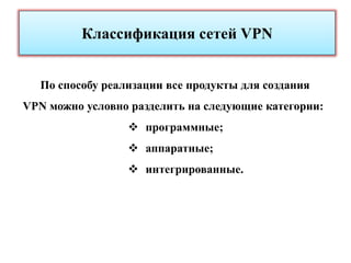 Классификация сетей VPN


  По способу реализации все продукты для создания
VPN можно условно разделить на следующие категории:
                  программные;
                  аппаратные;
                  интегрированные.
 