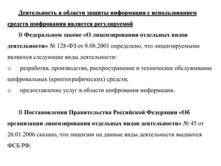 Деятельность в области защиты информации с использованием
средств шифрования является регулируемой
    В Федеральном законе «О лицензировании отдельных видов
деятельности» № 128-ФЗ от 8.08.2001 определено, что лицензируемыми
являются следующие виды деятельности:
o   разработка, производство, распространение и техническое обслуживание
шифровальных (криптографических) средств;
o   предоставление услуг в области шифрования информации.


    В Постановлении Правительства Российской Федерации «Об
организации лицензирования отдельных видов деятельности» № 45 от
26.01.2006 сказано, что лицензии на данные виды деятельности выдаются
ФСБ РФ.
 