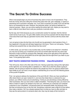 The Secret To Online Success
When most people begin any kind of business they seem to have a lot of expectations. They
think the money will come rolling the moment they place their ads, get a webpage, or spend on
advertising and a promotion campaign, etc. If you have a business you pretty much can tell that
that is not necessarily the case. However, this particular article I am going to dedicate it to
Internet business. I figure, you are online reading this article right now, maybe you may want to
learn a little bit more about how to sell your products or services online.
By the way, don’t think because you are a construction worker for example, that the internet
could not be of use to you. You get a little creative and you’ll be surprised with the ideas that can
come about that could help you generate income online. But let’s continue with the article shall
we?
I am not going to deny the fact that a lot of profit can be generated in short periods of time. It
has happened in the past and will keep happening in the future. There is an old saying, “There’s
nothing more powerful than an idea whose time has come!”
In other words, you can have a very lucrative idea, but the market is not ready for it, therefore
you may end up losing your investment just to find out months later that that very same idea
becomes a huge success for someone else. Basically, being at the right place at the right time
certainly helps. And you will ALWAYS be at the right place and the right time if you listen to your
heart. To the guiding Spirit within.
BEST TRAFFIC GENERATION TRAINING SYSTEM: https://bit.ly/3z5b7xf
Then off course, there is the other side of the coin. Having a great idea, being at the right place
at the right time, but not being able to capitalize on it. Well, this is what this article is going to
address. We are going to explore the reasons why people buy! And I am going to dissect each
topic briefly so you can have a much deeper understanding as to how all of the following pieces
of the puzzle fit together.
First, I am going to address the importance of the word VALUE. When you have something to
offer where there is an open market for it, and more than likely there is a demand for your
product, your efforts revolve around advertising. If what you are advertising is being offered by
other businesses, then you have what is called competition. That being the case, you have to be
able to create an urgency for people to buy from you, otherwise you could lose your potential
customers to your competition, not because theirs are necessarily better. But because of the
fact that not everyone buys on the first visit. Sometimes customers need a little bit of time before
they make a decision. So if you already exposed them to what you have to offer and later on
they see the same product on someone else’s site, they may be ready at that moment to
 