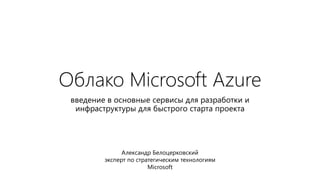 Облако Microsoft Azure
введение в основные сервисы для разработки и
инфраструктуры для быстрого старта проекта
Александр Белоцерковский
эксперт по стратегическим технологиям
Microsoft
 