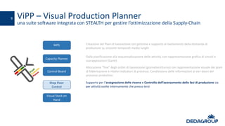 ViPP – Visual	Production	Planner
una	suite	software	integrata	con	STEALTH	per	gestire	l’ottimizzazione	della	Supply-Chain
9
Creazione	dei	Piani	di	lavorazione	con	gestione	e	supporto	al	livellamento	della	domanda	di	
produzione	su	orizzonti	temporali	medio	lunghi	
MPS
Visual	Stock	on	
Hand
Control	Board
Shop	Floor
Control
Dalla	pianificazione	alla	sequenzalizzazione delle	attività,	con	rappresentazione	grafica	di	vincoli	e	
sovrapposizioni	(Gantt)
Capacity Planner
Allocazione	“fine”	degli	ordini	di	lavorazione	(giornalieraturno)	con	rappresentazione	visuale	dei	piani	
di	fabbricazione	e	relativi	indicatori	di	processo.	Condivisione	delle	informazioni	ai	vari	attori	del	
processo	produttivo
Supporto	per	l’assegnazione	delle	risorse	e Controllo	dell’avanzamento	delle	fasi	di	produzione	sia	
per	attività	svolte	internamente	che	presso	terzi	
 