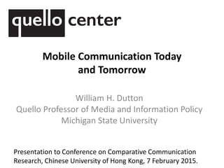 Mobile Communication Today
and Tomorrow
William H. Dutton
Quello Professor of Media and Information Policy
Michigan State University
Presentation to Conference on Comparative Communication
Research, Chinese University of Hong Kong, 7 February 2015.
 