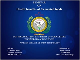 SEMINAR
ON
Health benefits of fermented foods
SAM HIGGINBOTTOM UNIVERSITY OF AGRICULTURE
TECHNOLOGY AND SCIENCES
WARNER COLLEGE OF DAIRY TECHNOLOGY
Advisor: Submitted by:
Er. Puneet Arora Vipin Kumar
Assistant Professor 16MSFT009
WCDT, SHUATS M.Sc Food Technology
 