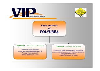 Basic versions
                                          of
                                   POLYUREA


Aromatic → Workhorse and base coat
                                                   Aliphatic → Superior and top coat
       Will tend to chalk or darken            100% colour stable, non-yellowing, exhibit good
 in color with extended exposure to UV.      outdoor weathering, extremely chemical resistance.
        Average thickness about                          Average thickness about
       40mils/ 1000micron/ ≈1mm                        10mils/ 250micron/ ≈0,25mm
 