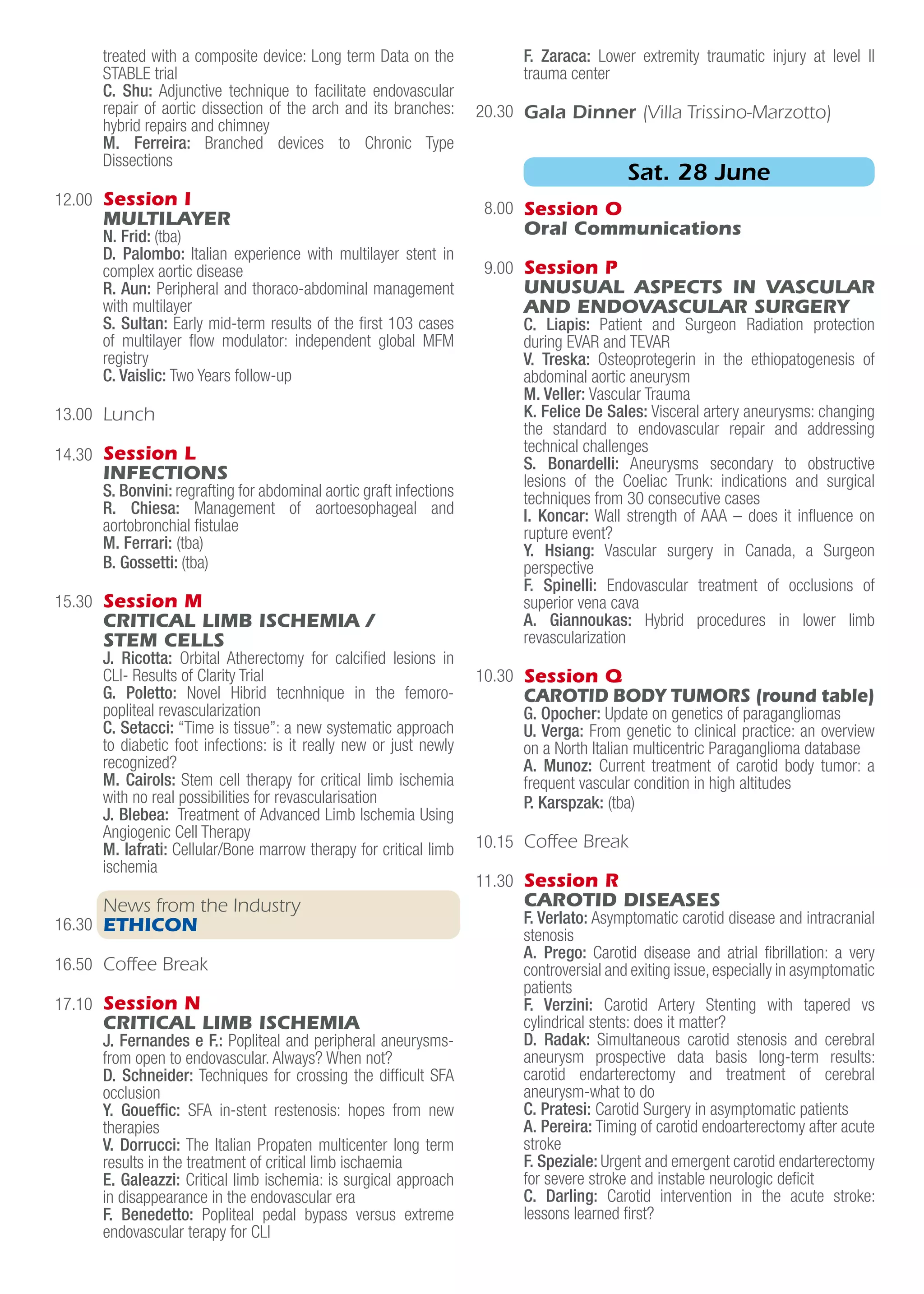 12.00
13.00
14.30
15.30
16.30
16.50
17.10
20.30
8.00
9.00
10.30
10.15
11.30
treated with a composite device: Long term Data on the
STABLE trial
C. Shu: Adjunctive technique to facilitate endovascular
repair of aortic dissection of the arch and its branches:
hybrid repairs and chimney
M. Ferreira: Branched devices to Chronic Type
Dissections
Session I
MULTILAYER
N. Frid: (tba)
D. Palombo: Italian experience with multilayer stent in
complex aortic disease
R. Aun: Peripheral and thoraco-abdominal management
with multilayer
S. Sultan: Early mid-term results of the first 103 cases
of multilayer flow modulator: independent global MFM
registry
C. Vaislic: Two Years follow-up
Lunch
Session L
INFECTIONS
S. Bonvini: regrafting for abdominal aortic graft infections
R. Chiesa: Management of aortoesophageal and
aortobronchial fistulae
M. Ferrari: (tba)
B. Gossetti: (tba)
Session M
CRITICAL LIMB ISCHEMIA /
STEM CELLS
J. Ricotta: Orbital Atherectomy for calcified lesions in
CLI- Results of Clarity Trial
G. Poletto: Novel Hibrid tecnhnique in the femoro-
popliteal revascularization
C. Setacci: “Time is tissue”: a new systematic approach
to diabetic foot infections: is it really new or just newly
recognized?
M. Cairols: Stem cell therapy for critical limb ischemia
with no real possibilities for revascularisation
J. Blebea: Treatment of Advanced Limb Ischemia Using
Angiogenic Cell Therapy
M. Iafrati: Cellular/Bone marrow therapy for critical limb
ischemia
News from the Industry
ETHICON
Coffee Break
Session N
CRITICAL LIMB ISCHEMIA
J. Fernandes e F.: Popliteal and peripheral aneurysms-
from open to endovascular. Always? When not?
D. Schneider: Techniques for crossing the difficult SFA
occlusion
Y. Goueffic: SFA in-stent restenosis: hopes from new
therapies
V. Dorrucci: The Italian Propaten multicenter long term
results in the treatment of critical limb ischaemia
E. Galeazzi: Critical limb ischemia: is surgical approach
in disappearance in the endovascular era
F. Benedetto: Popliteal pedal bypass versus extreme
endovascular terapy for CLI
F. Zaraca: Lower extremity traumatic injury at level II
trauma center
Gala Dinner (Villa Trissino-Marzotto)
Session O
Oral Communications
Session P
UNUSUAL ASPECTS IN VASCULAR
AND ENDOVASCULAR SURGERY
C. Liapis: Patient and Surgeon Radiation protection
during EVAR and TEVAR
V. Treska: Osteoprotegerin in the ethiopatogenesis of
abdominal aortic aneurysm
M. Veller: Vascular Trauma
K. Felice De Sales: Visceral artery aneurysms: changing
the standard to endovascular repair and addressing
technical challenges
S. Bonardelli: Aneurysms secondary to obstructive
lesions of the Coeliac Trunk: indications and surgical
techniques from 30 consecutive cases
I. Koncar: Wall strength of AAA – does it influence on
rupture event?
Y. Hsiang: Vascular surgery in Canada, a Surgeon
perspective
F. Spinelli: Endovascular treatment of occlusions of
superior vena cava
A. Giannoukas: Hybrid procedures in lower limb
revascularization
Session Q
CAROTID BODY TUMORS (round table)
G. Opocher: Update on genetics of paragangliomas
U. Verga: From genetic to clinical practice: an overview
on a North Italian multicentric Paraganglioma database
A. Munoz: Current treatment of carotid body tumor: a
frequent vascular condition in high altitudes
P. Karspzak: (tba)
Coffee Break
Session R
CAROTID DISEASES
F. Verlato: Asymptomatic carotid disease and intracranial
stenosis
A. Prego: Carotid disease and atrial fibrillation: a very
controversial and exiting issue,especially in asymptomatic
patients
F. Verzini: Carotid Artery Stenting with tapered vs
cylindrical stents: does it matter?
D. Radak: Simultaneous carotid stenosis and cerebral
aneurysm prospective data basis long-term results:
carotid endarterectomy and treatment of cerebral
aneurysm-what to do
C. Pratesi: Carotid Surgery in asymptomatic patients
A. Pereira: Timing of carotid endoarterectomy after acute
stroke
F. Speziale: Urgent and emergent carotid endarterectomy
for severe stroke and instable neurologic deficit
C. Darling: Carotid intervention in the acute stroke:
lessons learned first?
Sat. 28 June
 