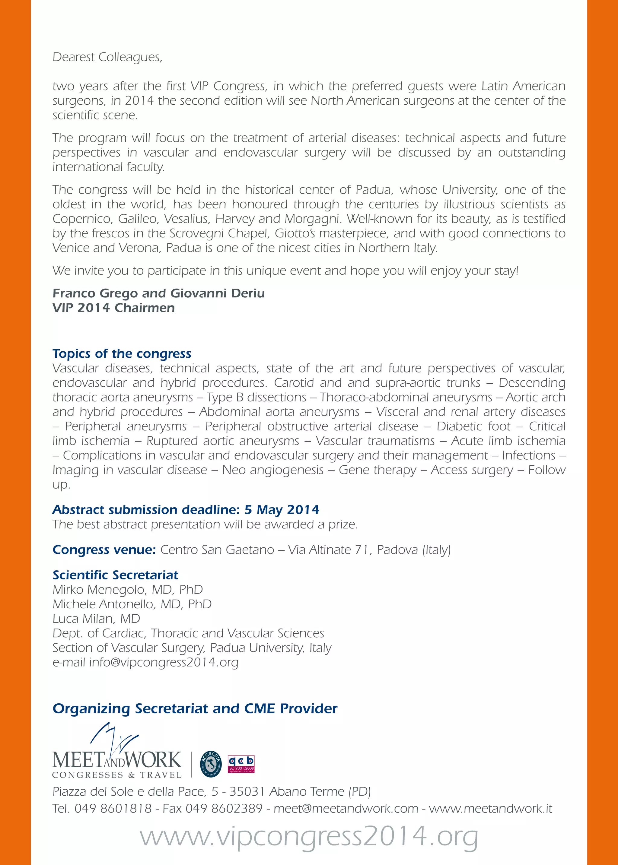 Organizing Secretariat and CME Provider
Piazza del Sole e della Pace, 5 - 35031 Abano Terme (PD)
Tel. 049 8601818 - Fax 049 8602389 - meet@meetandwork.com - www.meetandwork.it
Topics of the congress
Vascular diseases, technical aspects, state of the art and future perspectives of vascular,
endovascular and hybrid procedures. Carotid and and supra-aortic trunks – Descending
thoracic aorta aneurysms – Type B dissections – Thoraco-abdominal aneurysms – Aortic arch
and hybrid procedures – Abdominal aorta aneurysms – Visceral and renal artery diseases
– Peripheral aneurysms – Peripheral obstructive arterial disease – Diabetic foot – Critical
limb ischemia – Ruptured aortic aneurysms – Vascular traumatisms – Acute limb ischemia
– Complications in vascular and endovascular surgery and their management – Infections –
Imaging in vascular disease – Neo angiogenesis – Gene therapy – Access surgery – Follow
up.
Abstract submission deadline: 5 May 2014
The best abstract presentation will be awarded a prize.
Congress venue: Centro San Gaetano – Via Altinate 71, Padova (Italy)
Scientific Secretariat
Mirko Menegolo, MD, PhD
Michele Antonello, MD, PhD
Luca Milan, MD
Dept. of Cardiac, Thoracic and Vascular Sciences
Section of Vascular Surgery, Padua University, Italy
e-mail info@vipcongress2014.org
www.vipcongress2014.org
Dearest Colleagues,
two years after the first VIP Congress, in which the preferred guests were Latin American
surgeons, in 2014 the second edition will see North American surgeons at the center of the
scientific scene.
The program will focus on the treatment of arterial diseases: technical aspects and future
perspectives in vascular and endovascular surgery will be discussed by an outstanding
international faculty.
The congress will be held in the historical center of Padua, whose University, one of the
oldest in the world, has been honoured through the centuries by illustrious scientists as
Copernico, Galileo, Vesalius, Harvey and Morgagni. Well-known for its beauty, as is testified
by the frescos in the Scrovegni Chapel, Giotto’s masterpiece, and with good connections to
Venice and Verona, Padua is one of the nicest cities in Northern Italy.
We invite you to participate in this unique event and hope you will enjoy your stay!
Franco Grego and Giovanni Deriu
VIP 2014 Chairmen
 