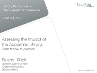 Library Performance
Measurement Conference
23rd July 2013
Selena Killick
Library Quality Officer,
Cranfield University
@SelenaKillick
Assessing the Impact of
the Academic Library:
From theory to practice
 