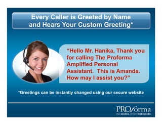 Every Caller is Greeted by Name
     and Hears Your Custom Greeting*


                       Hello Mr. Hanika, Thank you
                       for calling The Proforma
                       Amplified Personal
                       Assistant. This is Amanda.
                       How may I assist you?

*Greetings can be instantly changed using our secure website
 
