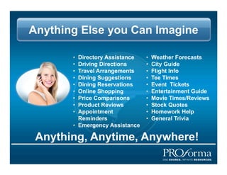 Anything Else you Can Imagine

       ?? Directory Assistance   ??   Weather Forecasts
       ?? Driving Directions     ??   City Guide
       ?? Travel Arrangements    ??   Flight Info
       ?? Dining Suggestions     ??   Tee Times
       ?? Dining Reservations    ??   Event Tickets?
       ?? Online Shopping        ??   Entertainment Guide
       ?? Price Comparisons      ??   Movie Times/Reviews
       ?? Product Reviews        ??   Stock Quotes
       ?? Appointment            ??   Homework Help
          Reminders              ??   General Trivia
       ?? Emergency Assistance

 Anything, Anytime, Anywhere!
 