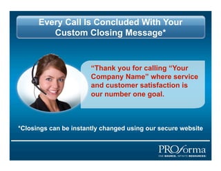 Every Call Is Concluded With Your
         Custom Closing Message*


                       Thank you for calling Your
                       Company Name where service
                       and customer satisfaction is
                       our number one goal.



*Closings can be instantly changed using our secure website
 