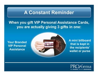 A Constant Reminder
When you gift VIP Personal Assistance Cards,
   you are actually giving 3 gifts in one:


                                A mini billboard
Your Branded
                                  that is kept in
VIP Personal
                                 the recipients
 Assistance
                                wallet or purse
 