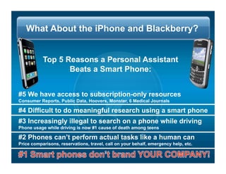 What About the iPhone and Blackberry?


           Top 5 Reasons a Personal Assistant
                  Beats a Smart Phone:


#5 We have access to subscription-only resources
Consumer Reports, Public Data, Hoovers, Monster, 6 Medical Journals

#4 Difficult to do meaningful research using a smart phone
#3 Increasingly illegal to search on a phone while driving
Phone usage while driving is now #1 cause of death among teens

#2 Phones cant perform actual tasks like a human can
Price comparisons, reservations, travel, call on your behalf, emergency help, etc.
 