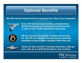 Optional Benefits
We offer several enhancements to increase the value of your programs

              Every VIP card can also include a complimentary
              $25.00 Restaurant.com Dining Gift Certificate that
              is valid at over 10,000 nationwide restaurants.


              We can enhance the feeling of safety and security
              for the VIP card recipient by allowing our personal
              assistants to see a callers location when they call.


              Cards can also provide 4 roadside assistance calls per
              year, with up to a $100.00 benefit for each incident.
 