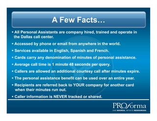 A Few Facts
?? All Personal Assistants are company hired, trained and operate in
  the Dallas call center.
?? Accessed by phone or email from anywhere in the world.
?? Services available in English, Spanish and French.
?? Cards carry any denomination of minutes of personal assistance.
?? Average call time is 1 minute 48 seconds per query.
?? Callers are allowed an additional courtesy call after minutes expire.
?? The personal assistance benefit can be used over an entire year.
?? Recipients are referred back to YOUR company for another card
   when their minutes run out.
?? Caller information is NEVER tracked or shared.
 