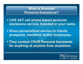 What Is Branded
           Personal Assistance?

?? LIVE 24/7 cell phone based personal
   assistance service, branded in your name.

?? Gives personalized service to clients,
   prospects, members and/or employees.

?? They contact YOUR Personal Assistants
   for anything at anytime from anywhere.
 