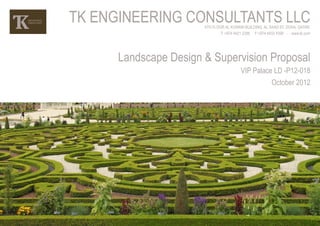 TK ENGINEERING CONSULTANTS LLC
                       4TH FLOOR AL KUWARI BUILDING, AL SAAD ST, DOHA, QATAR.
                               T: +974 4421 2399 F:+974 4432 4399 - www.tk.com




      Landscape Design & Supervision Proposal
                                         VIP Palace LD -P12-018
                                                         October 2012
 