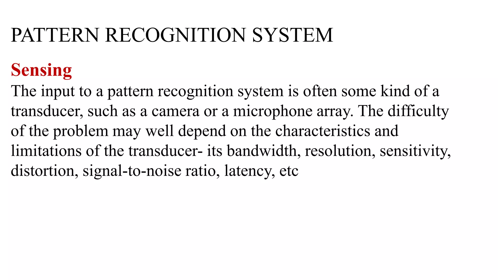 PATTERN RECOGNITION SYSTEM
Sensing
The input to a pattern recognition system is often some kind of a
transducer, such as a camera or a microphone array. The difficulty
of the problem may well depend on the characteristics and
limitations of the transducer- its bandwidth, resolution, sensitivity,
distortion, signal-to-noise ratio, latency, etc
 