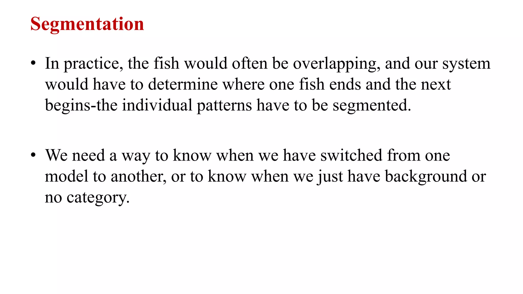 Segmentation
• In practice, the fish would often be overlapping, and our system
would have to determine where one fish ends and the next
begins-the individual patterns have to be segmented.
• We need a way to know when we have switched from one
model to another, or to know when we just have background or
no category.
 