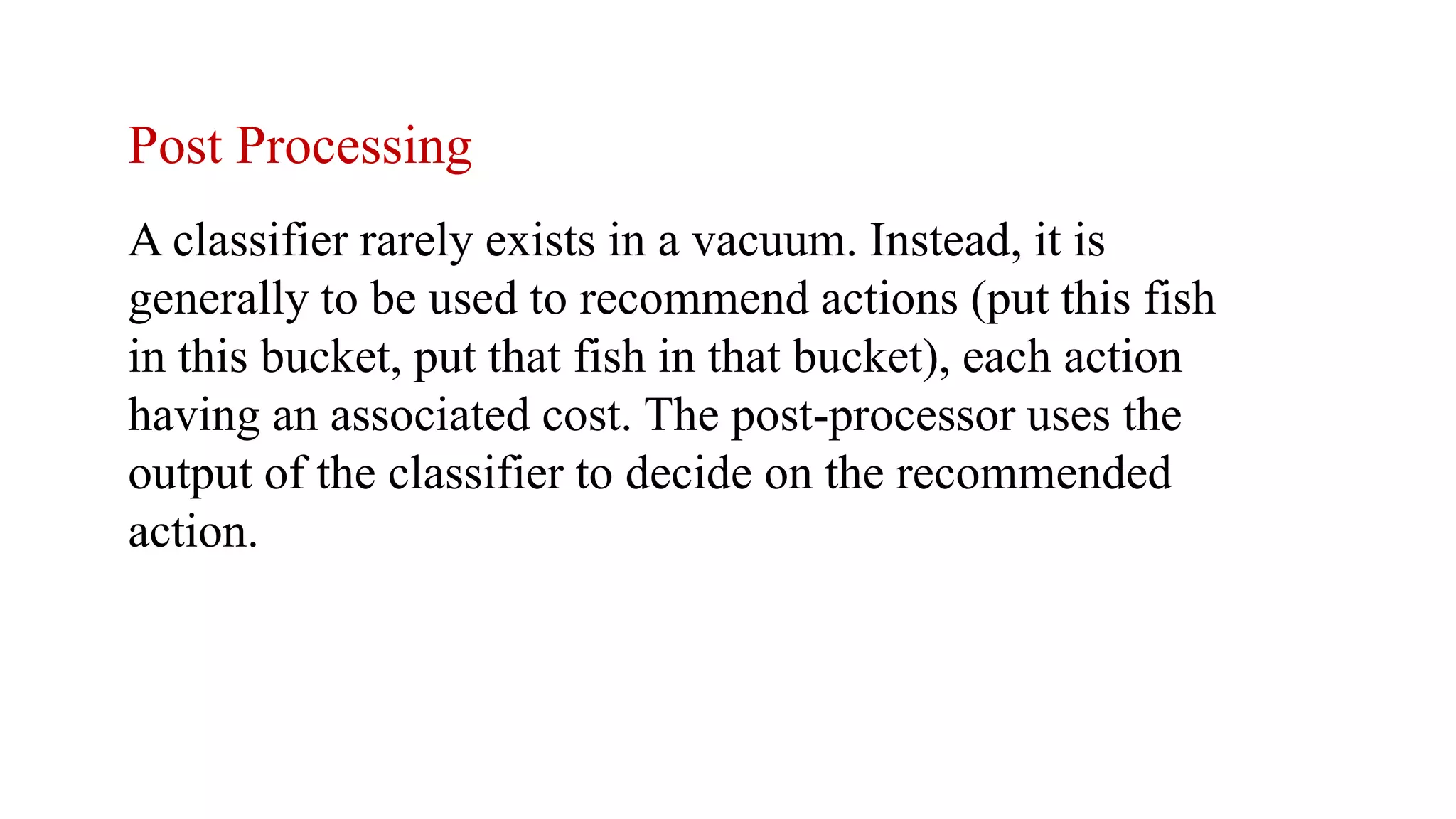 Post Processing
A classifier rarely exists in a vacuum. Instead, it is
generally to be used to recommend actions (put this fish
in this bucket, put that fish in that bucket), each action
having an associated cost. The post-processor uses the
output of the classifier to decide on the recommended
action.
 