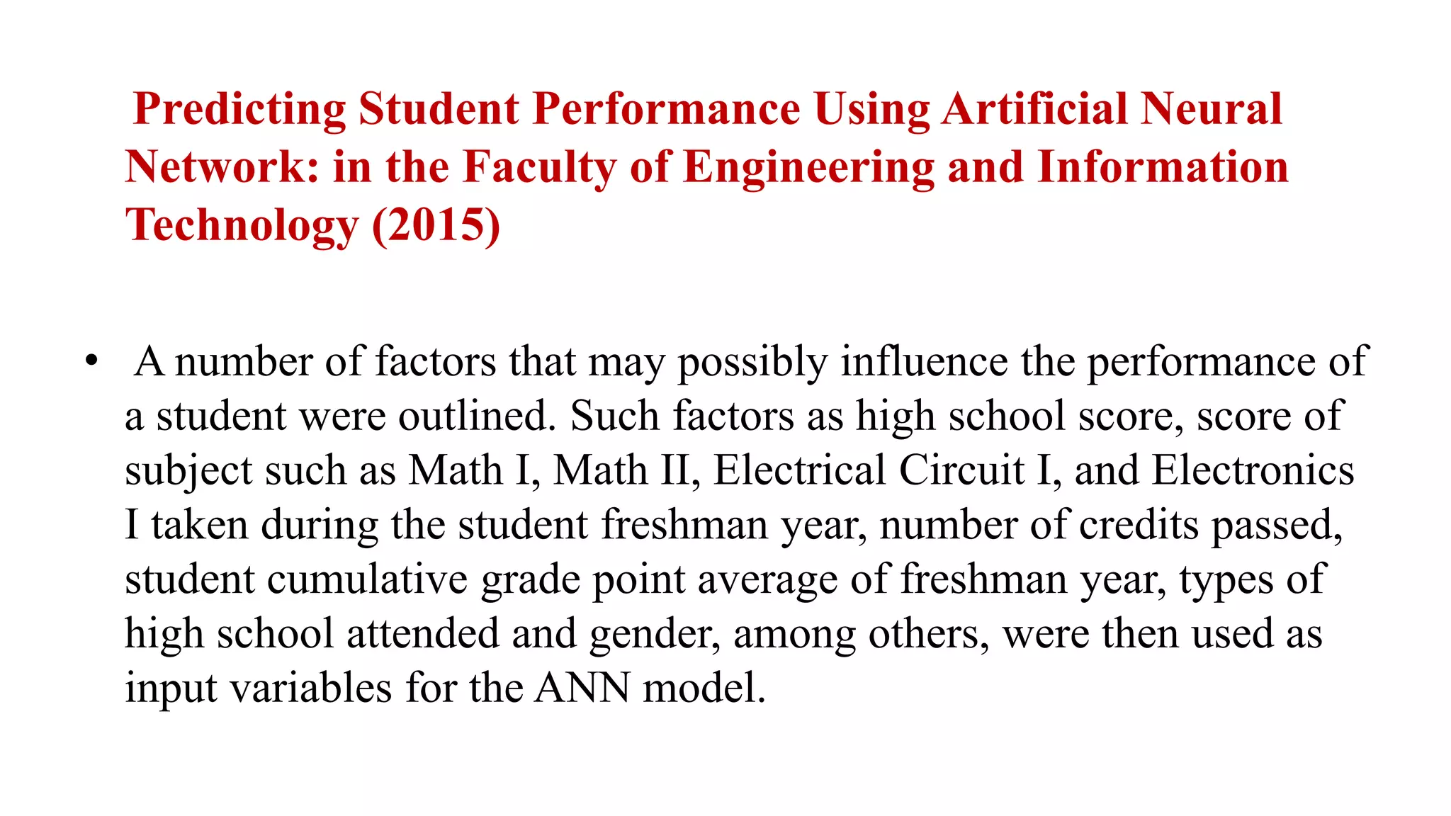 Predicting Student Performance Using Artificial Neural
Network: in the Faculty of Engineering and Information
Technology (2015)
• A number of factors that may possibly influence the performance of
a student were outlined. Such factors as high school score, score of
subject such as Math I, Math II, Electrical Circuit I, and Electronics
I taken during the student freshman year, number of credits passed,
student cumulative grade point average of freshman year, types of
high school attended and gender, among others, were then used as
input variables for the ANN model.
 