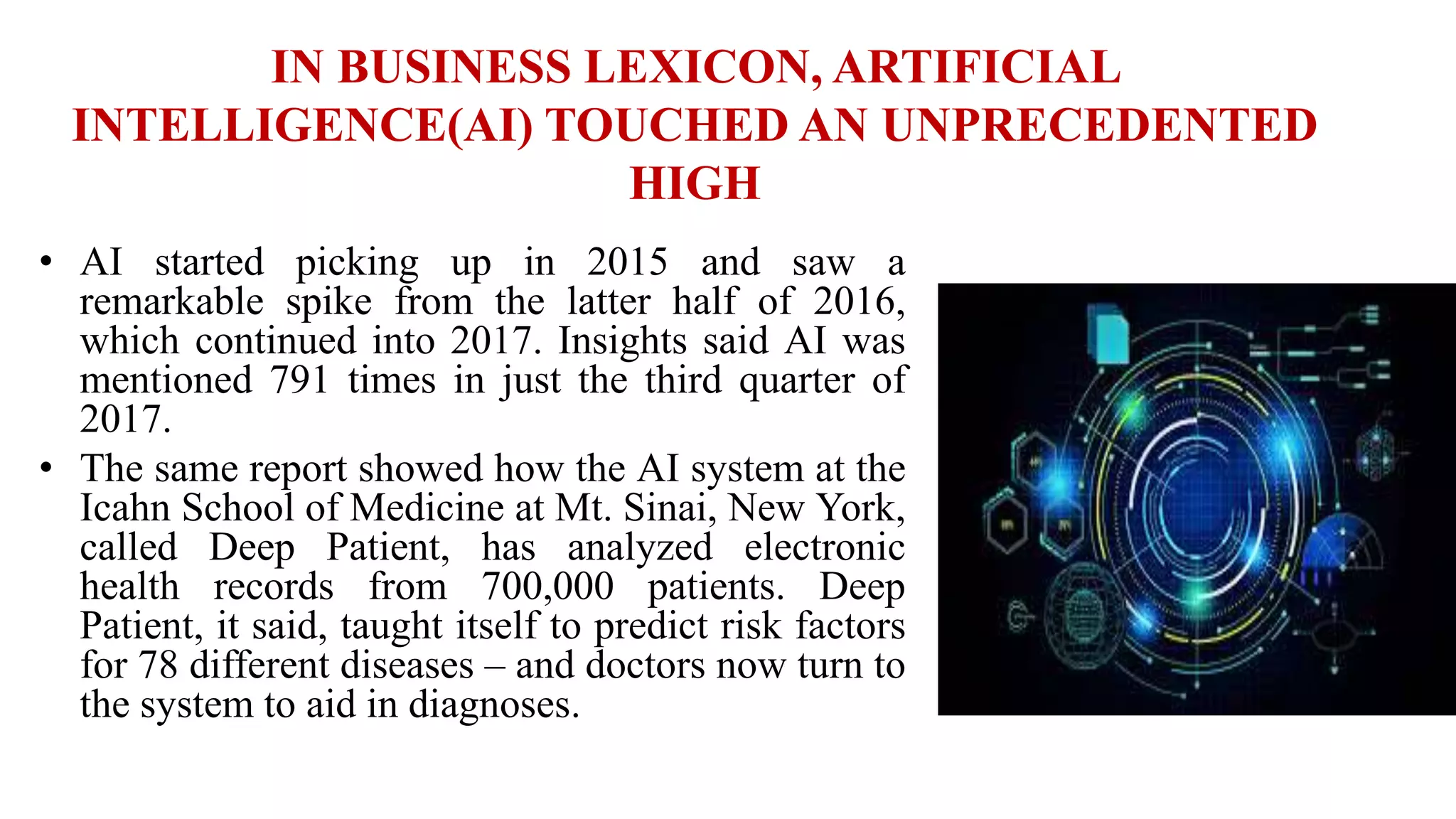 IN BUSINESS LEXICON, ARTIFICIAL
INTELLIGENCE(AI) TOUCHED AN UNPRECEDENTED
HIGH
• AI started picking up in 2015 and saw a
remarkable spike from the latter half of 2016,
which continued into 2017. Insights said AI was
mentioned 791 times in just the third quarter of
2017.
• The same report showed how the AI system at the
Icahn School of Medicine at Mt. Sinai, New York,
called Deep Patient, has analyzed electronic
health records from 700,000 patients. Deep
Patient, it said, taught itself to predict risk factors
for 78 different diseases – and doctors now turn to
the system to aid in diagnoses.
 