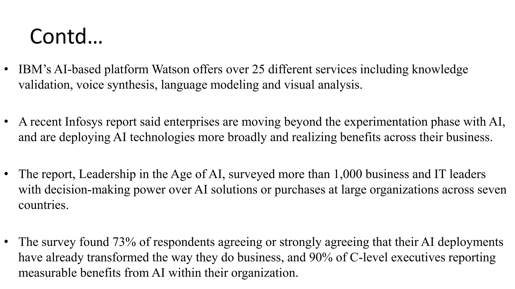 Contd…
• IBM’s AI-based platform Watson offers over 25 different services including knowledge
validation, voice synthesis, language modeling and visual analysis.
• A recent Infosys report said enterprises are moving beyond the experimentation phase with AI,
and are deploying AI technologies more broadly and realizing benefits across their business.
• The report, Leadership in the Age of AI, surveyed more than 1,000 business and IT leaders
with decision-making power over AI solutions or purchases at large organizations across seven
countries.
• The survey found 73% of respondents agreeing or strongly agreeing that their AI deployments
have already transformed the way they do business, and 90% of C-level executives reporting
measurable benefits from AI within their organization.
 