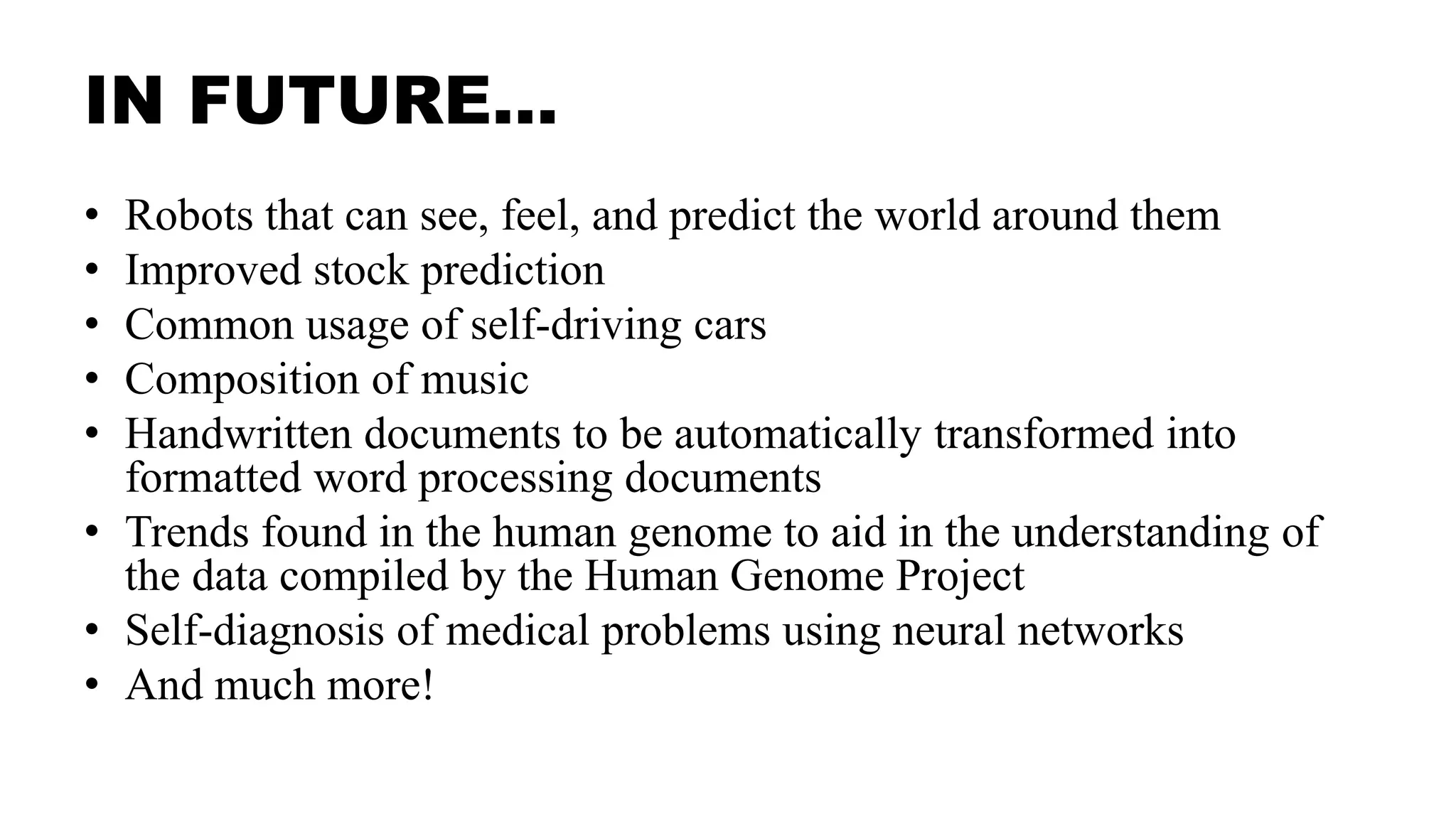 IN FUTURE…
• Robots that can see, feel, and predict the world around them
• Improved stock prediction
• Common usage of self-driving cars
• Composition of music
• Handwritten documents to be automatically transformed into
formatted word processing documents
• Trends found in the human genome to aid in the understanding of
the data compiled by the Human Genome Project
• Self-diagnosis of medical problems using neural networks
• And much more!
 