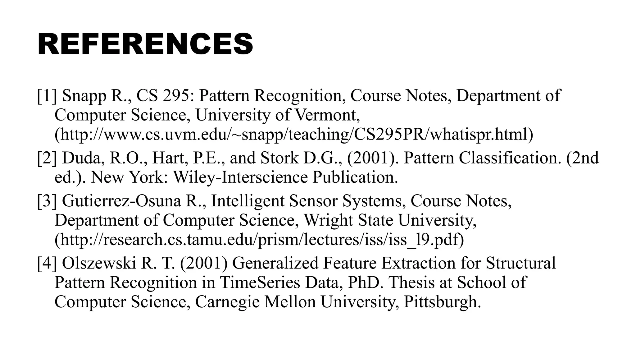REFERENCES
[1] Snapp R., CS 295: Pattern Recognition, Course Notes, Department of
Computer Science, University of Vermont,
(http://www.cs.uvm.edu/~snapp/teaching/CS295PR/whatispr.html)
[2] Duda, R.O., Hart, P.E., and Stork D.G., (2001). Pattern Classification. (2nd
ed.). New York: Wiley-Interscience Publication.
[3] Gutierrez-Osuna R., Intelligent Sensor Systems, Course Notes,
Department of Computer Science, Wright State University,
(http://research.cs.tamu.edu/prism/lectures/iss/iss_l9.pdf)
[4] Olszewski R. T. (2001) Generalized Feature Extraction for Structural
Pattern Recognition in TimeSeries Data, PhD. Thesis at School of
Computer Science, Carnegie Mellon University, Pittsburgh.
 