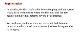 Segmentation
• In practice, the fish would often be overlapping, and our system
would have to determine where one fish ends and the next
begins-the individual patterns have to be segmented.
• We need a way to know when we have switched from one
model to another, or to know when we just have background or
no category.
 